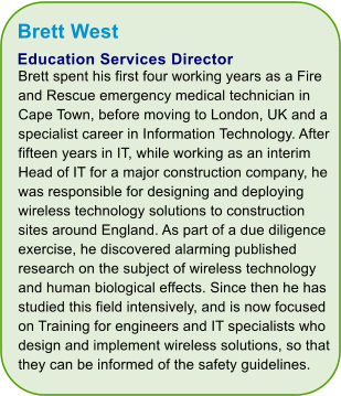 Brett West Education Services Director Brett spent his first four working years as a Fire and Rescue emergency medical technician in Cape Town, before moving to London, UK and a specialist career in Information Technology. After fifteen years in IT, while working as an interim Head of IT for a major construction company, he was responsible for designing and deploying wireless technology solutions to construction sites around England. As part of a due diligence exercise, he discovered alarming published research on the subject of wireless technology and human biological effects. Since then he has studied this field intensively, and is now focused on Training for engineers and IT specialists who design and implement wireless solutions, so that they can be informed of the safety guidelines.