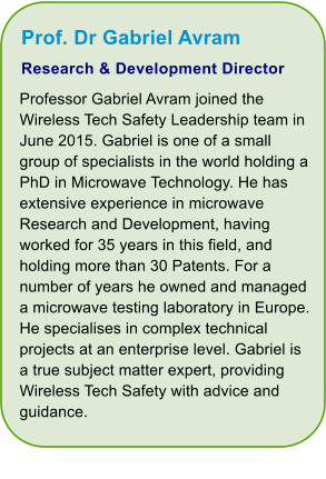 Prof. Dr Gabriel Avram Research & Development Director Professor Gabriel Avram joined the Wireless Tech Safety Leadership team in June 2015. Gabriel is one of a small group of specialists in the world holding a PhD in Microwave Technology. He has extensive experience in microwave Research and Development, having worked for 35 years in this field, and holding more than 30 Patents. For a number of years he owned and managed a microwave testing laboratory in Europe. He specialises in complex technical projects at an enterprise level. Gabriel is a true subject matter expert, providing Wireless Tech Safety with advice and guidance.