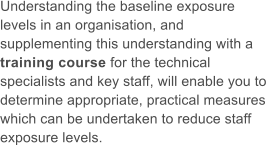 Understanding the baseline exposure  levels in an organisation, and  supplementing this understanding with a  training course for the technical  specialists and key staff, will enable you to  determine appropriate, practical measures  which can be undertaken to reduce staff  exposure levels.