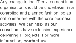 Any change to the IT environment in an  organisation should be undertaken in a  controlled and planned fashion, so as  not to interfere with the core business  activities. We can help, as our  consultants have extensive experience  delivering IT projects. For more  information, contact us.