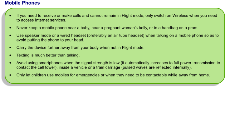 Mobile Phones  	If you need to receive or make calls and cannot remain in Flight mode, only switch on Wireless when you need to access Internet services.  	Never keep a mobile phone near a baby, near a pregnant woman's belly, or in a handbag on a pram. 	Use speaker mode or a wired headset (preferably an air tube headset) when talking on a mobile phone so as to avoid putting the phone to your head.  	Carry the device further away from your body when not in Flight mode.  	Texting is much better than talking.  	Avoid using smartphones when the signal strength is low (it automatically increases to full power transmission to contact the cell tower), inside a vehicle or a train carriage (pulsed waves are reflected internally). 	Only let children use mobiles for emergencies or when they need to be contactable while away from home.