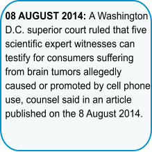 08 AUGUST 2014: A Washington D.C. superior court ruled that five scientific expert witnesses can testify for consumers suffering from brain tumors allegedly caused or promoted by cell phone use,counsel said in an article published on the 8 August 2014.